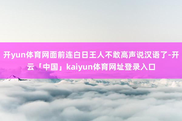 开yun体育网面前连白日王人不敢高声说汉语了-开云「中国」kaiyun体育网址登录入口