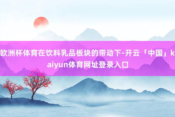 欧洲杯体育在饮料乳品板块的带动下-开云「中国」kaiyun体育网址登录入口