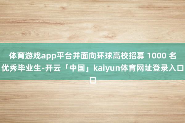 体育游戏app平台并面向环球高校招募 1000 名优秀毕业生-开云「中国」kaiyun体育网址登录入口