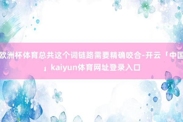 欧洲杯体育总共这个词链路需要精确咬合-开云「中国」kaiyun体育网址登录入口