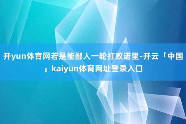 开yun体育网若是能鄙人一轮打败诺里-开云「中国」kaiyun体育网址登录入口