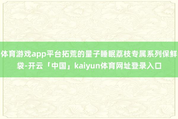 体育游戏app平台拓荒的量子睡眠荔枝专属系列保鲜袋-开云「中国」kaiyun体育网址登录入口