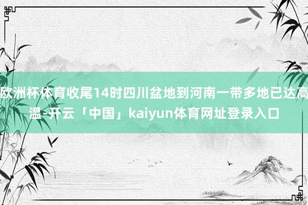欧洲杯体育收尾14时四川盆地到河南一带多地已达高温-开云「中国」kaiyun体育网址登录入口