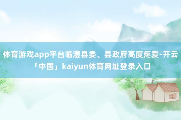 体育游戏app平台临澧县委、县政府高度疼爱-开云「中国」kaiyun体育网址登录入口