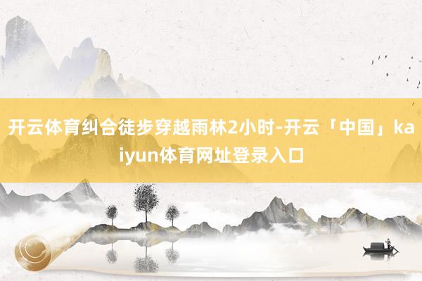 开云体育纠合徒步穿越雨林2小时-开云「中国」kaiyun体育网址登录入口