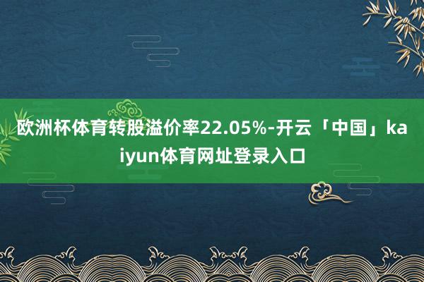 欧洲杯体育转股溢价率22.05%-开云「中国」kaiyun体育网址登录入口