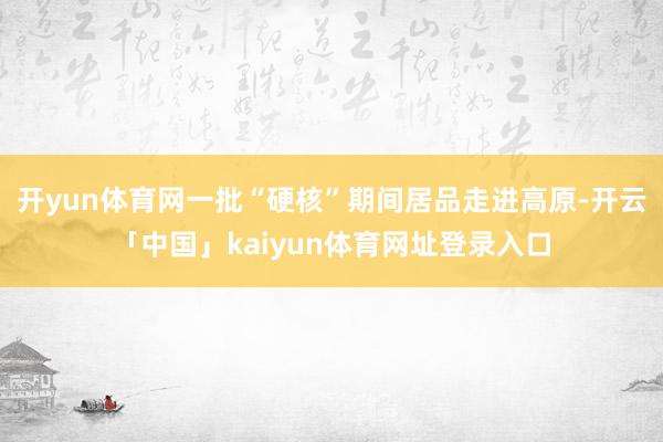 开yun体育网一批“硬核”期间居品走进高原-开云「中国」kaiyun体育网址登录入口