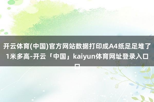 开云体育(中国)官方网站数据打印成A4纸足足堆了1米多高-开云「中国」kaiyun体育网址登录入口