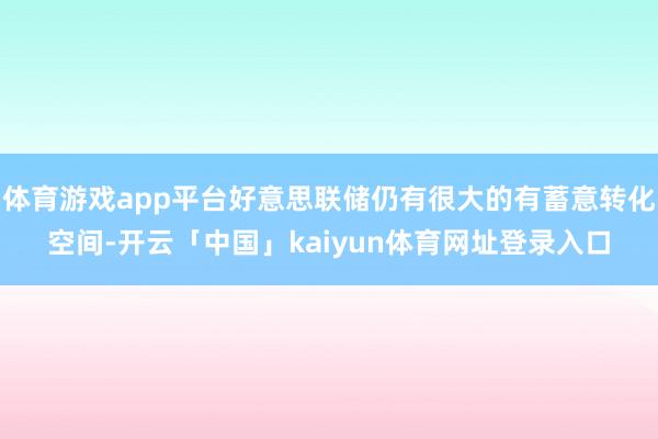体育游戏app平台好意思联储仍有很大的有蓄意转化空间-开云「中国」kaiyun体育网址登录入口