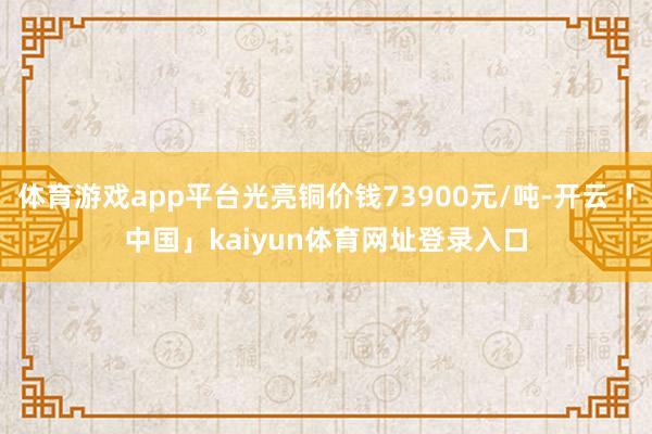 体育游戏app平台光亮铜价钱73900元/吨-开云「中国」kaiyun体育网址登录入口