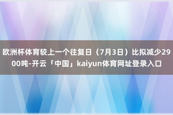 欧洲杯体育较上一个往复日（7月3日）比拟减少2900吨-开云「中国」kaiyun体育网址登录入口