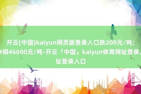 开云(中国)kaiyun网页版登录入口跌200元/吨；黄杂铜46600元/吨-开云「中国」kaiyun体育网址登录入口