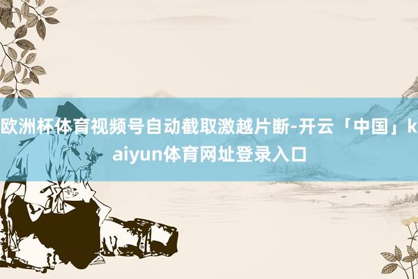 欧洲杯体育视频号自动截取激越片断-开云「中国」kaiyun体育网址登录入口