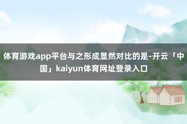 体育游戏app平台与之形成显然对比的是-开云「中国」kaiyun体育网址登录入口