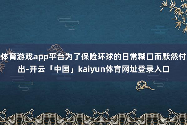 体育游戏app平台为了保险环球的日常糊口而默然付出-开云「中国」kaiyun体育网址登录入口