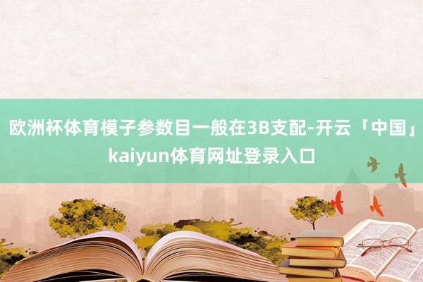 欧洲杯体育模子参数目一般在3B支配-开云「中国」kaiyun体育网址登录入口