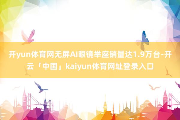 开yun体育网无屏AI眼镜举座销量达1.9万台-开云「中国」kaiyun体育网址登录入口