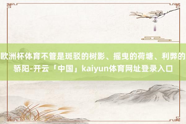 欧洲杯体育不管是斑驳的树影、摇曳的荷塘、利弊的骄阳-开云「中国」kaiyun体育网址登录入口