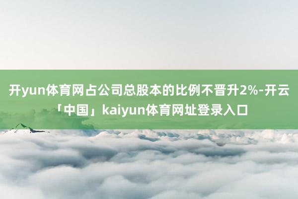 开yun体育网占公司总股本的比例不晋升2%-开云「中国」kaiyun体育网址登录入口