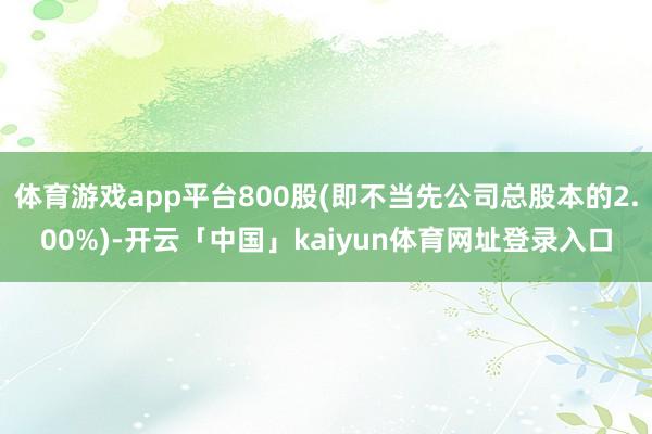 体育游戏app平台800股(即不当先公司总股本的2.00%)-开云「中国」kaiyun体育网址登录入口